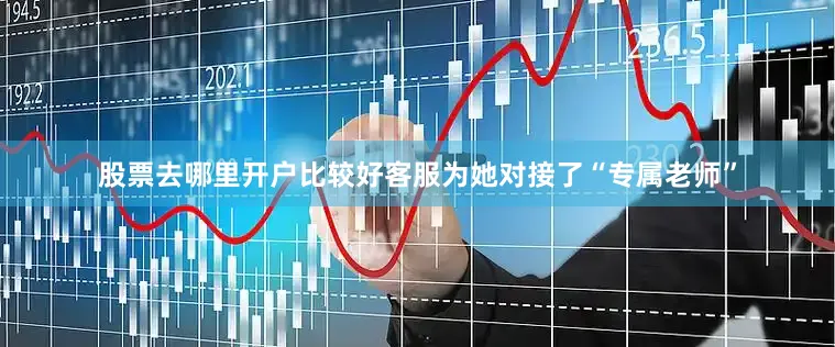 股票去哪里开户比较好客服为她对接了“专属老师”