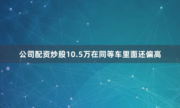 公司配资炒股10.5万在同等车里面还偏高
