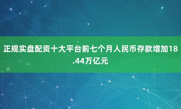 正规实盘配资十大平台前七个月人民币存款增加18.44万亿元